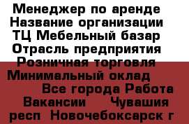 Менеджер по аренде › Название организации ­ ТЦ Мебельный базар › Отрасль предприятия ­ Розничная торговля › Минимальный оклад ­ 300 000 - Все города Работа » Вакансии   . Чувашия респ.,Новочебоксарск г.